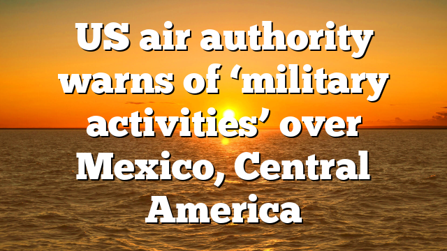 US air authority warns of ‘military activities’ over Mexico, Central America