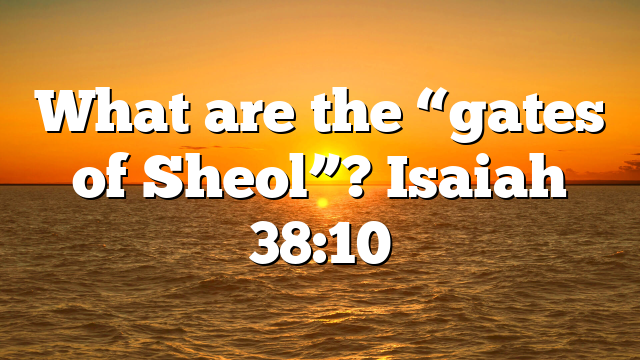 What are the “gates of Sheol”? Isaiah 38:10
