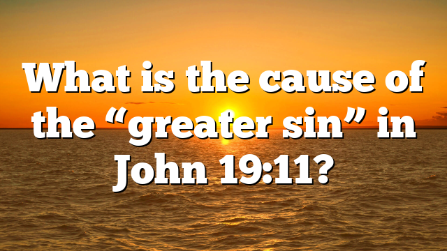 What is the cause of the “greater sin” in John 19:11?