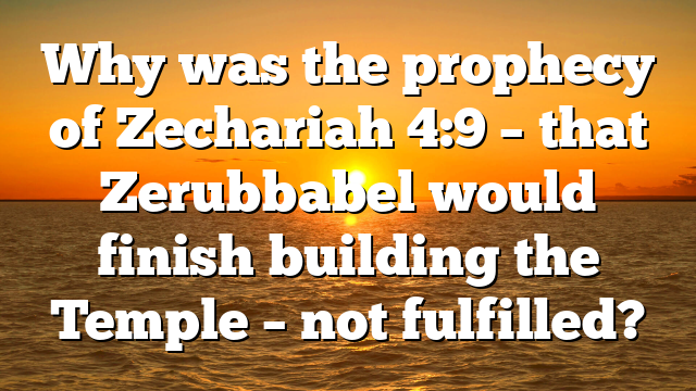 Why was the prophecy of Zechariah 4:9 – that Zerubbabel would finish building the Temple – not fulfilled?