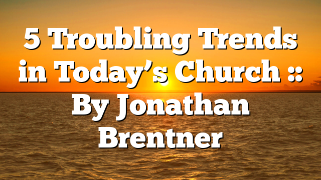 5 Troubling Trends in Today’s Church :: By Jonathan Brentner