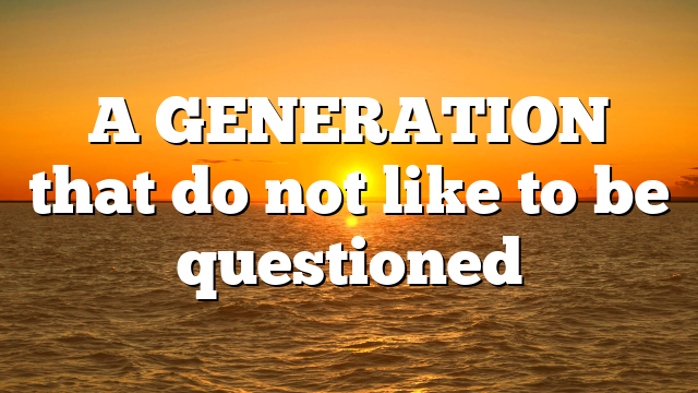 A GENERATION that do not like to be questioned
