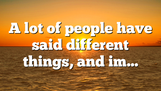 A lot of people have said different things, and im…