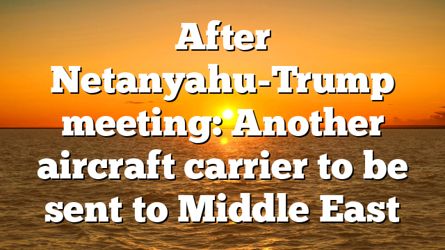 After Netanyahu-Trump meeting: Another aircraft carrier to be sent to Middle East