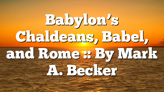 Babylon’s Chaldeans, Babel, and Rome :: By Mark A. Becker
