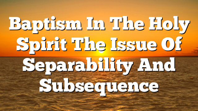 Baptism In The Holy Spirit  The Issue Of Separability And Subsequence