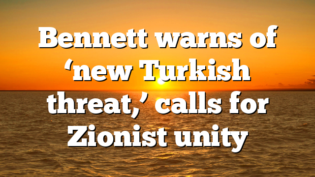Bennett warns of ‘new Turkish threat,’ calls for Zionist unity