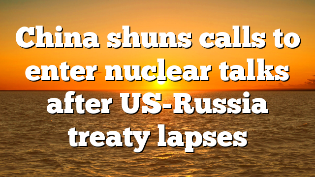 China shuns calls to enter nuclear talks after US-Russia treaty lapses