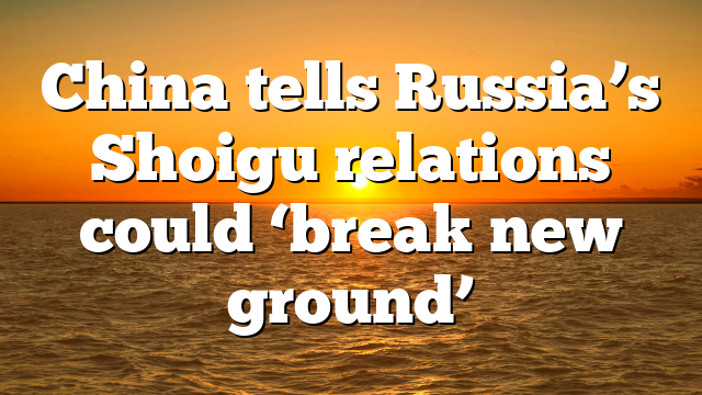 China tells Russia’s Shoigu relations could ‘break new ground’