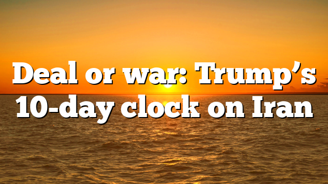 Deal or war: Trump’s 10-day clock on Iran
