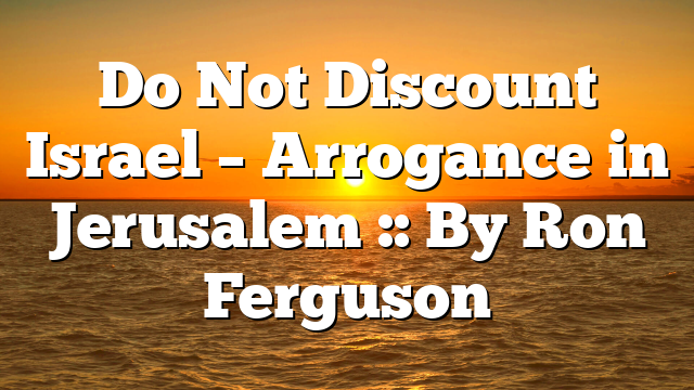 Do Not Discount Israel – Arrogance in Jerusalem :: By Ron Ferguson