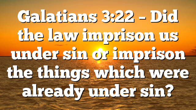 Galatians 3:22 – Did the law imprison us under sin or imprison the things which were already under sin?
