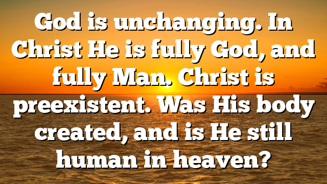 God is unchanging. In Christ He is fully God, and fully Man. Christ is preexistent. Was His body created, and is He still human in heaven?