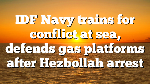 IDF Navy trains for conflict at sea, defends gas platforms after Hezbollah arrest