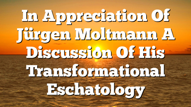 In Appreciation Of Jürgen Moltmann  A Discussion Of His Transformational Eschatology