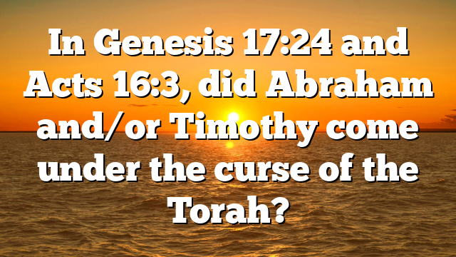 In Genesis 17:24 and Acts 16:3, did Abraham and/or Timothy come under the curse of the Torah?