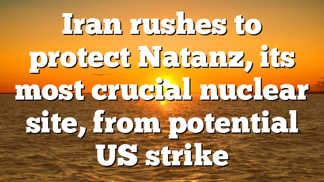 Iran rushes to protect Natanz, its most crucial nuclear site, from potential US strike