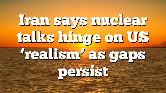 Iran says nuclear talks hinge on US ‘realism’ as gaps persist