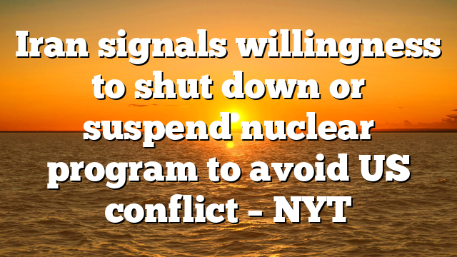 Iran signals willingness to shut down or suspend nuclear program to avoid US conflict – NYT