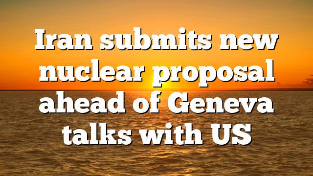 Iran submits new nuclear proposal ahead of Geneva talks with US