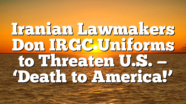Iranian Lawmakers Don IRGC Uniforms to Threaten U.S. — ‘Death to America!’