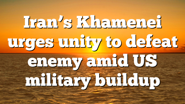 Iran’s Khamenei urges unity to defeat enemy amid US military buildup