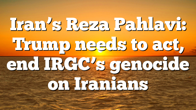 Iran’s Reza Pahlavi: Trump needs to act, end IRGC’s genocide on Iranians