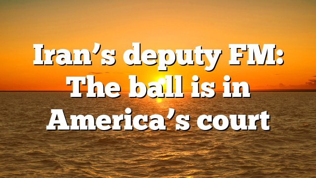 Iran’s deputy FM: The ball is in America’s court