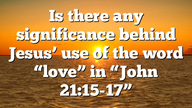 Is there any significance behind Jesus’ use of the word “love” in “John 21:15-17”