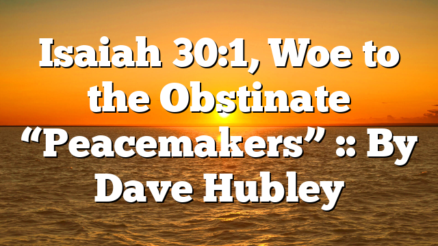 Isaiah 30:1, Woe to the Obstinate “Peacemakers” :: By Dave Hubley