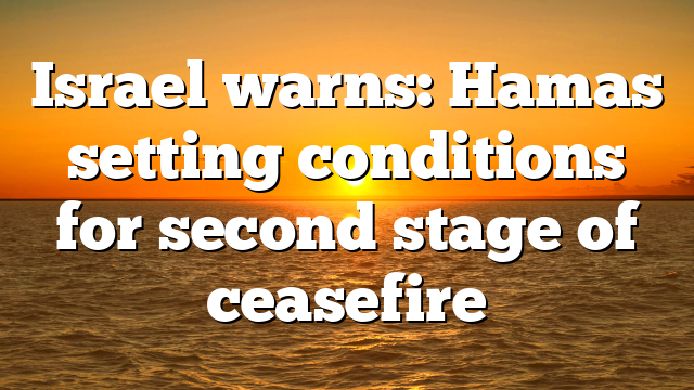 Israel warns: Hamas setting conditions for second stage of ceasefire