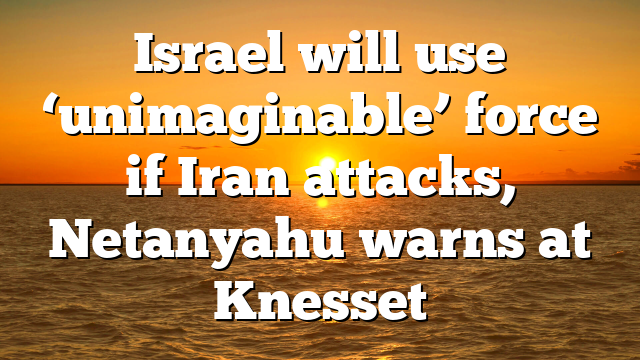 Israel will use ‘unimaginable’ force if Iran attacks, Netanyahu warns at Knesset