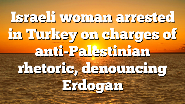 Israeli woman arrested in Turkey on charges of anti-Palestinian rhetoric, denouncing Erdogan