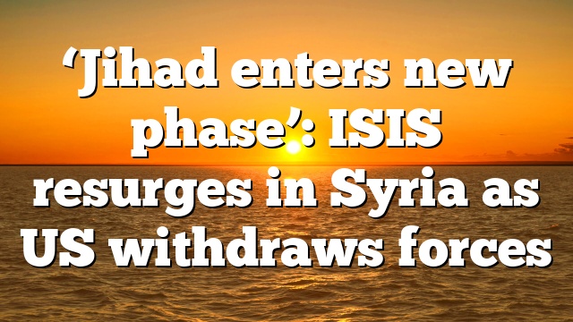 ‘Jihad enters new phase’: ISIS resurges in Syria as US withdraws forces