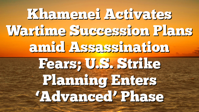 Khamenei Activates Wartime Succession Plans amid Assassination Fears; U.S. Strike Planning Enters ‘Advanced’ Phase
