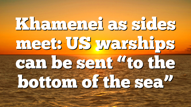 Khamenei as sides meet: US warships can be sent “to the bottom of the sea”