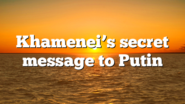 Khamenei’s secret message to Putin