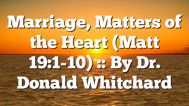 Marriage, Matters of the Heart (Matt 19:1-10) :: By Dr. Donald Whitchard