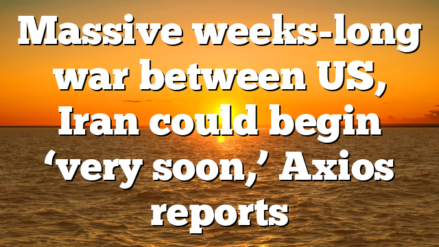 Massive weeks-long war between US, Iran could begin ‘very soon,’ Axios reports