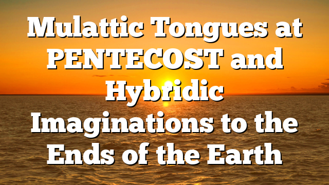 Mulattic Tongues at PENTECOST and Hybridic Imaginations to the Ends of the Earth