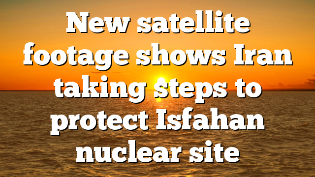 New satellite footage shows Iran taking steps to protect Isfahan nuclear site