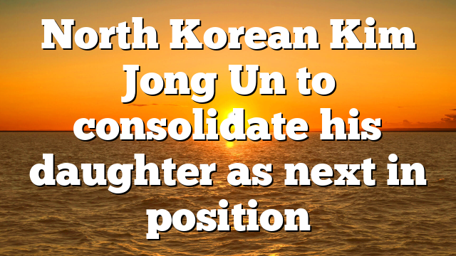 North Korean Kim Jong Un to consolidate his daughter as next in position