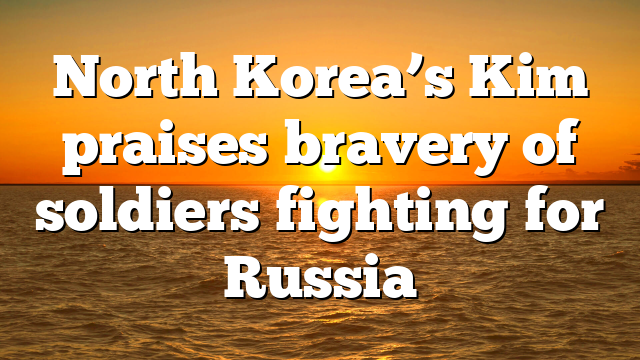 North Korea’s Kim praises bravery of soldiers fighting for Russia