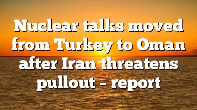 Nuclear talks moved from Turkey to Oman after Iran threatens pullout – report