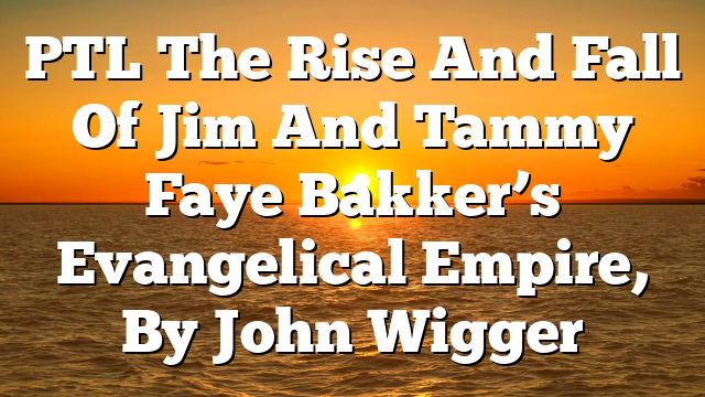 PTL  The Rise And Fall Of Jim And Tammy Faye Bakker’s Evangelical Empire, By John Wigger