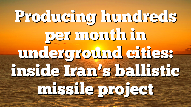 Producing hundreds per month in underground cities: inside Iran’s ballistic missile project
