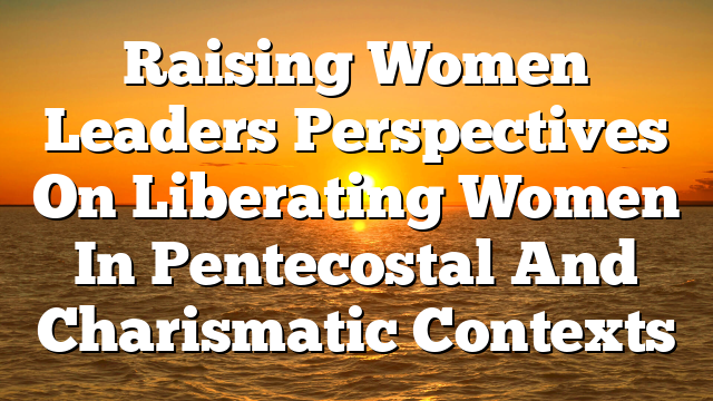 Raising Women Leaders  Perspectives On Liberating Women In Pentecostal And Charismatic Contexts