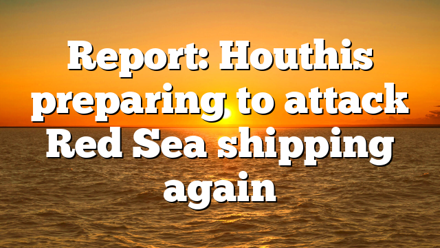 Report: Houthis preparing to attack Red Sea shipping again