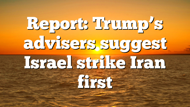 Report: Trump’s advisers suggest Israel strike Iran first