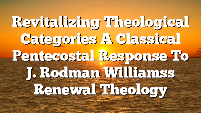 Revitalizing Theological Categories A Classical Pentecostal Response To J. Rodman Williamss Renewal Theology